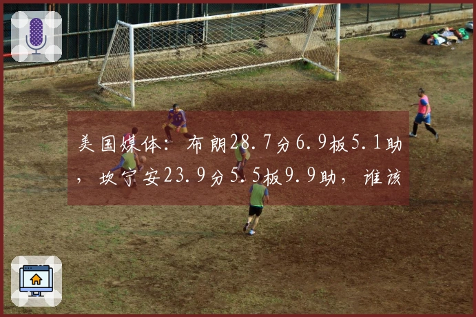 美国媒体：布朗28.7分6.9板5.1助，坎宁安23.9分5.5板9.9助，谁该入选最佳阵容？