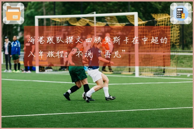 海港跟队撰文回顾奥斯卡在中超的八年旅程：不说“再见”