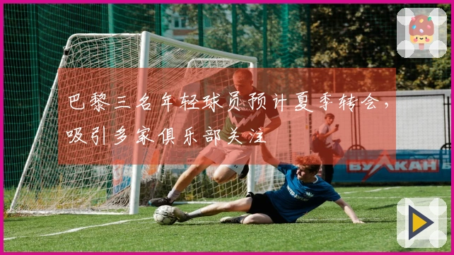 巴黎三名年轻球员预计夏季转会，吸引多家俱乐部关注