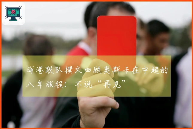 海港跟队撰文回顾奥斯卡在中超的八年旅程：不说“再见”