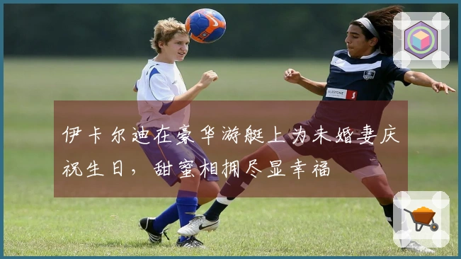 伊卡尔迪在豪华游艇上为未婚妻庆祝生日，甜蜜相拥尽显幸福