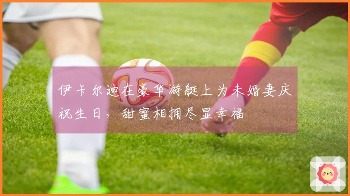 伊卡尔迪在豪华游艇上为未婚妻庆祝生日，甜蜜相拥尽显幸福