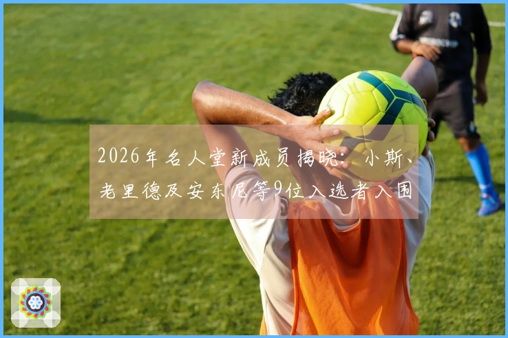 2026年名人堂新成员揭晓：小斯、老里德及安东尼等9位入选者入围