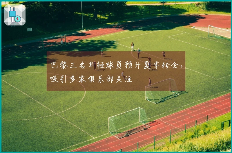 巴黎三名年轻球员预计夏季转会，吸引多家俱乐部关注