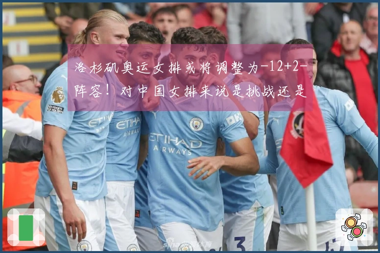 洛杉矶奥运女排或将调整为-12+2-阵容！对中国女排来说是挑战还是机会？