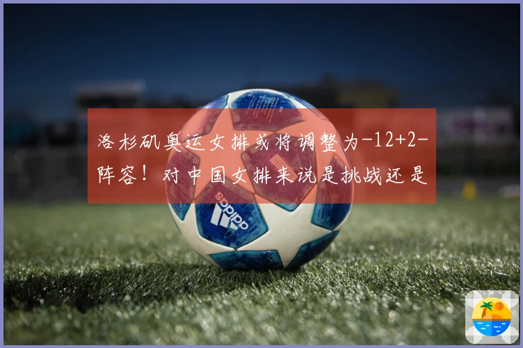 洛杉矶奥运女排或将调整为-12+2-阵容！对中国女排来说是挑战还是机会？